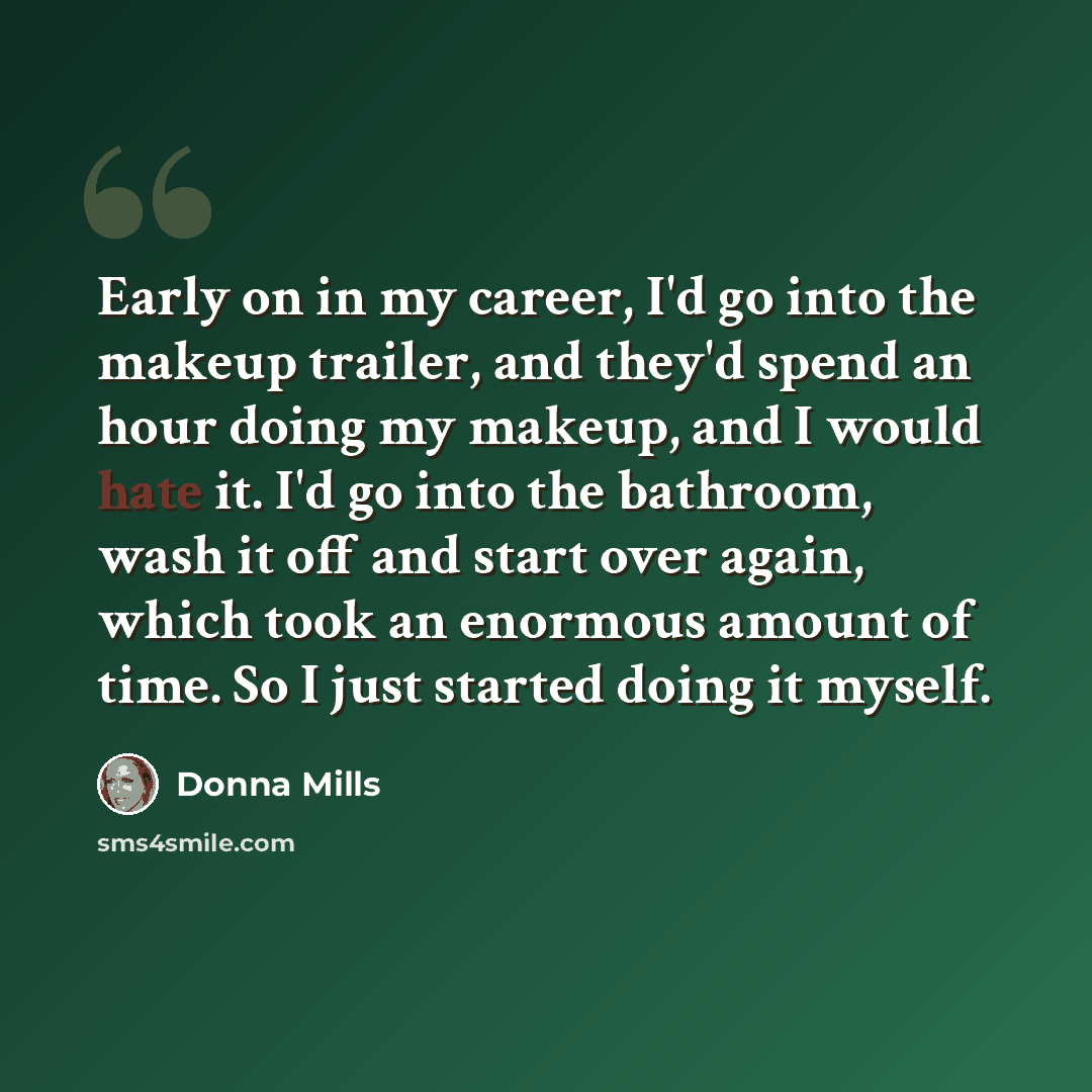 “Early on in my career, I'd go into the makeup trailer, and they'd spend an hour doing my makeup, and I would hate it. I'd go into the bathroom, wash it off and start over again, which took an enormous amount of time. So I just started doing it myself.” quote by Donna Mills