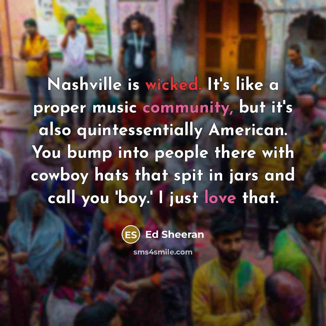 “Nashville is wicked. It's like a proper music community, but it's also quintessentially American. You bump into people there with cowboy hats that spit in jars and call you 'boy.' I just love that.” quote by Ed Sheeran
