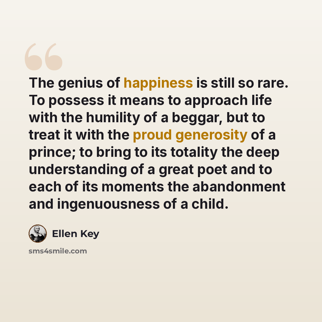 “The genius of happiness is still so rare. To possess it means to approach life with the humility of a beggar, but to treat it with the proud generosity of a prince; to bring to its totality the deep understanding of a great poet and to each of its moments the abandonment and ingenuousness of a…” quote by Ellen Key