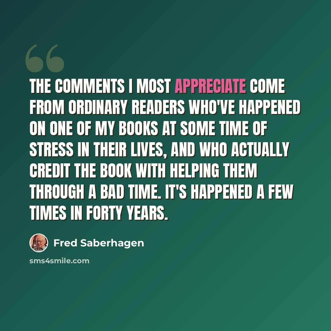 “The comments I most appreciate come from ordinary readers who've happened on one of my books at some time of stress in their lives, and who actually credit the book with helping them through a bad time. It's happened a few times in forty years.” quote by Fred Saberhagen