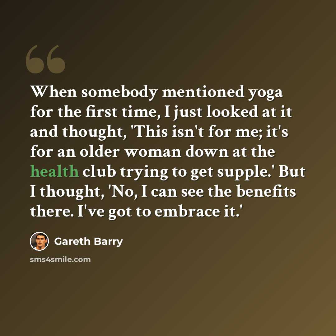 “When somebody mentioned yoga for the first time, I just looked at it and thought, 'This isn't for me; it's for an older woman down at the health club trying to get supple.' But I thought, 'No, I can see the benefits there. I've got to embrace it.'” quote by Gareth Barry