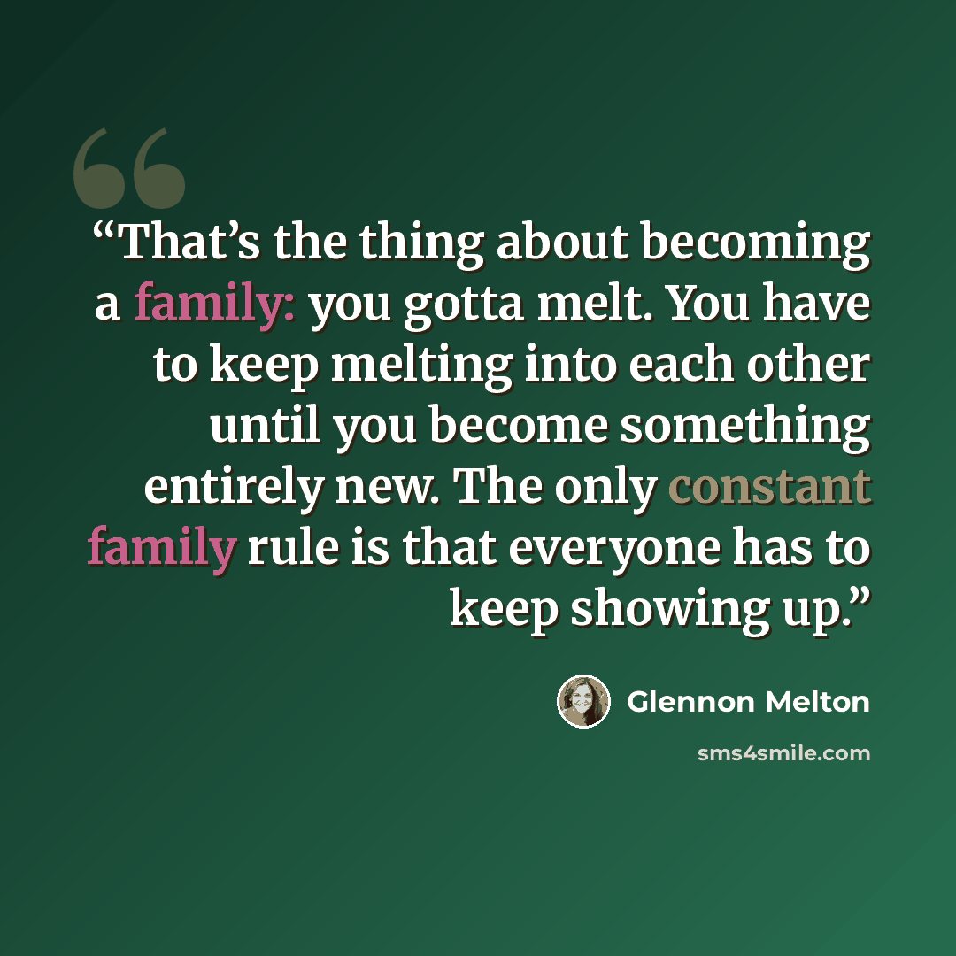 “That’s the thing about becoming a family: you gotta melt. You have to keep melting into each other until you become something entirely new. The only constant family rule is that everyone has to keep showing up.” quote by Glennon Melton