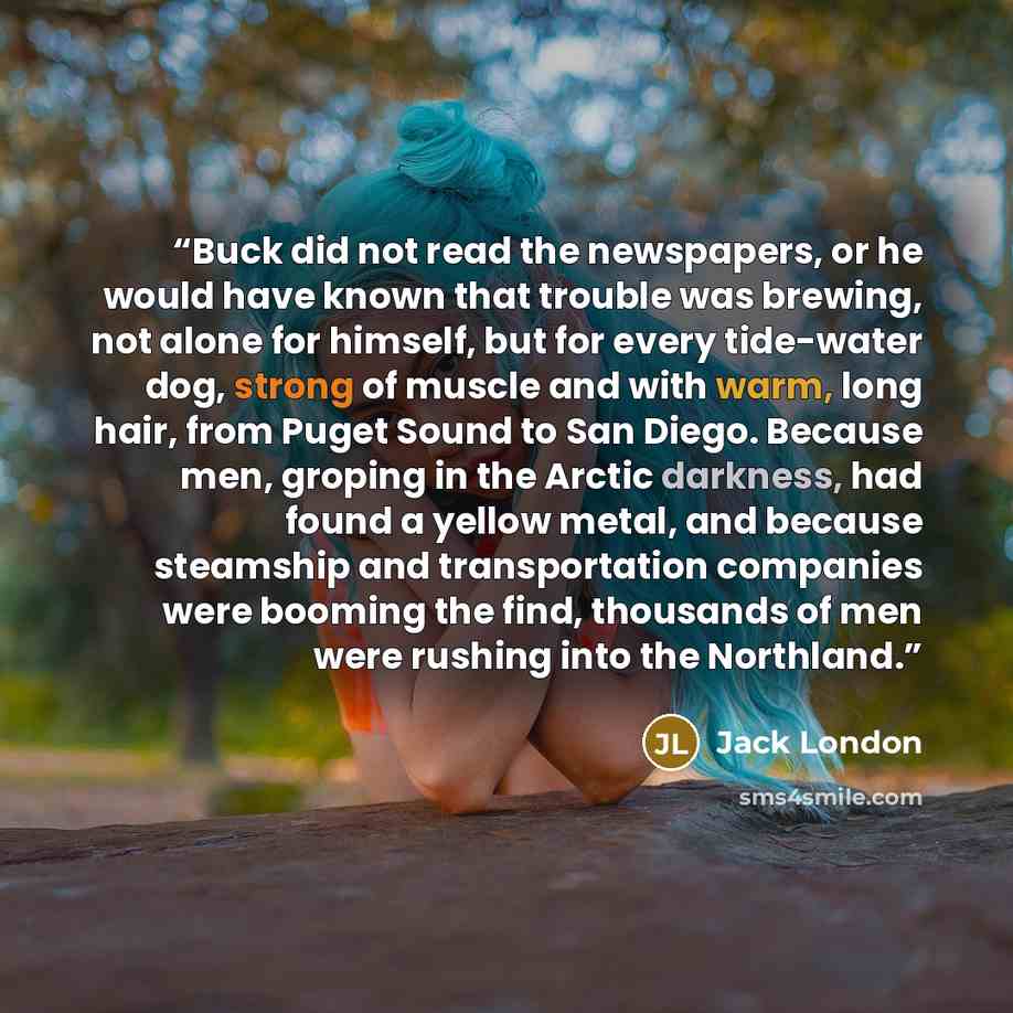 “Buck did not read the newspapers, or he would have known that trouble was brewing, not alone for himself, but for every tide-water dog, strong of muscle and with warm, long hair, from Puget Sound to San Diego. Because men, groping in the Arctic darkness, had found a yellow metal, and because…” quote by Jack London