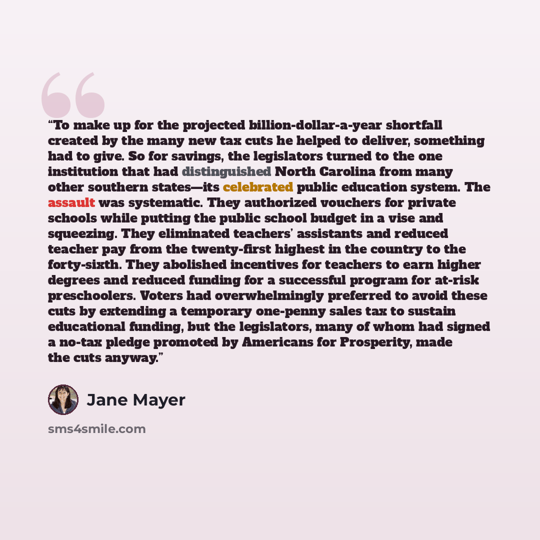“To make up for the projected billion-dollar-a-year shortfall created by the many new tax cuts he helped to deliver, something had to give. So for savings, the legislators turned to the one institution that had distinguished North Carolina from many other southern states—its celebrated public…” quote by Jane Mayer