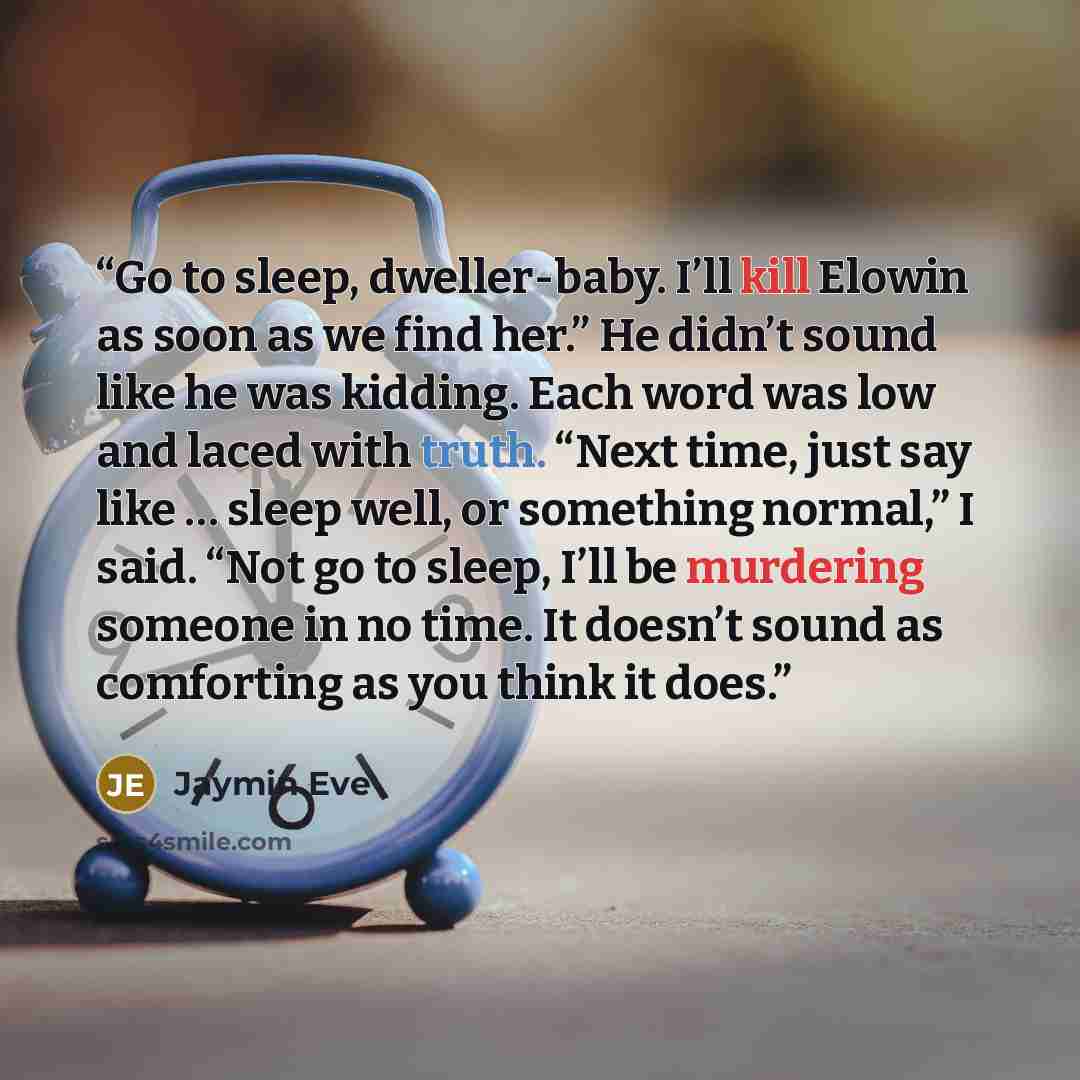 “Go to sleep, dweller-baby. I’ll kill Elowin as soon as we find her.” He didn’t sound like he was kidding. Each word was low and laced with truth. “Next time, just say like … sleep well, or something normal,” I said. “Not go to sleep, I’ll be murdering someone in no time. It doesn’t sound as…” quote by Jaymin Eve