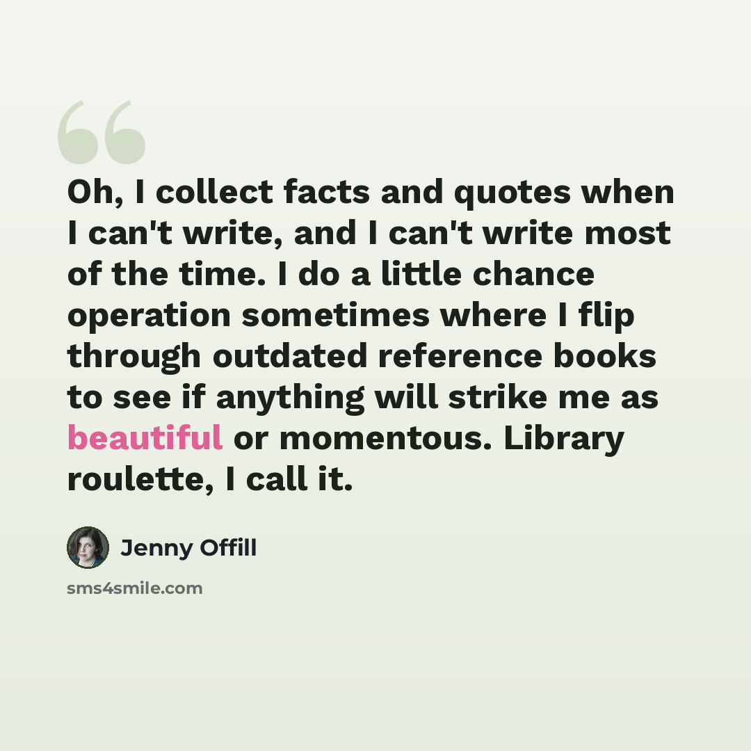 “Oh, I collect facts and quotes when I can't write, and I can't write most of the time. I do a little chance operation sometimes where I flip through outdated reference books to see if anything will strike me as beautiful or momentous. Library roulette, I call it.” quote by Jenny Offill