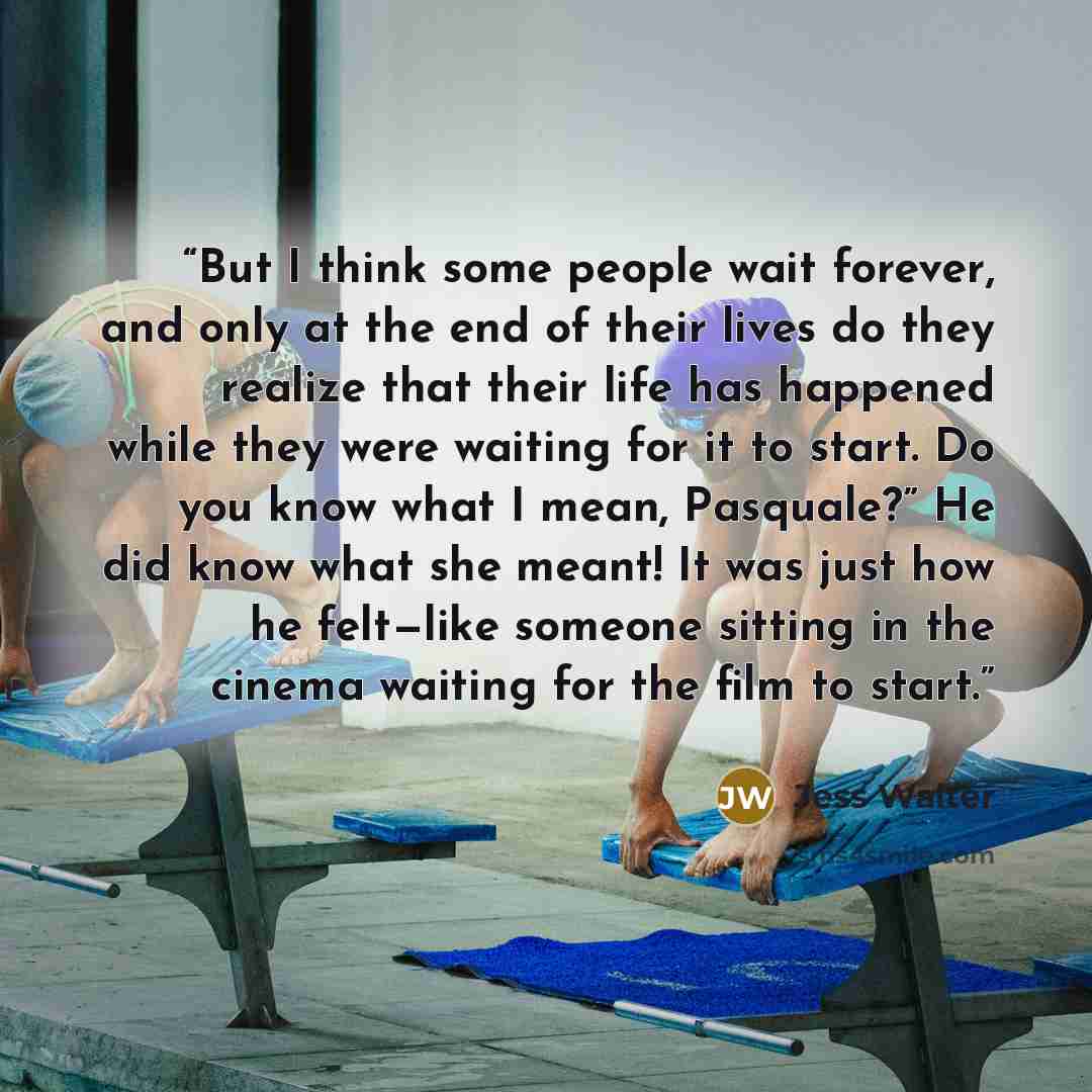 “But I think some people wait forever, and only at the end of their lives do they realize that their life has happened while they were waiting for it to start. Do you know what I mean, Pasquale?” He did know what she meant! It was just how he felt—like someone sitting in the cinema waiting for the…” quote by Jess Walter