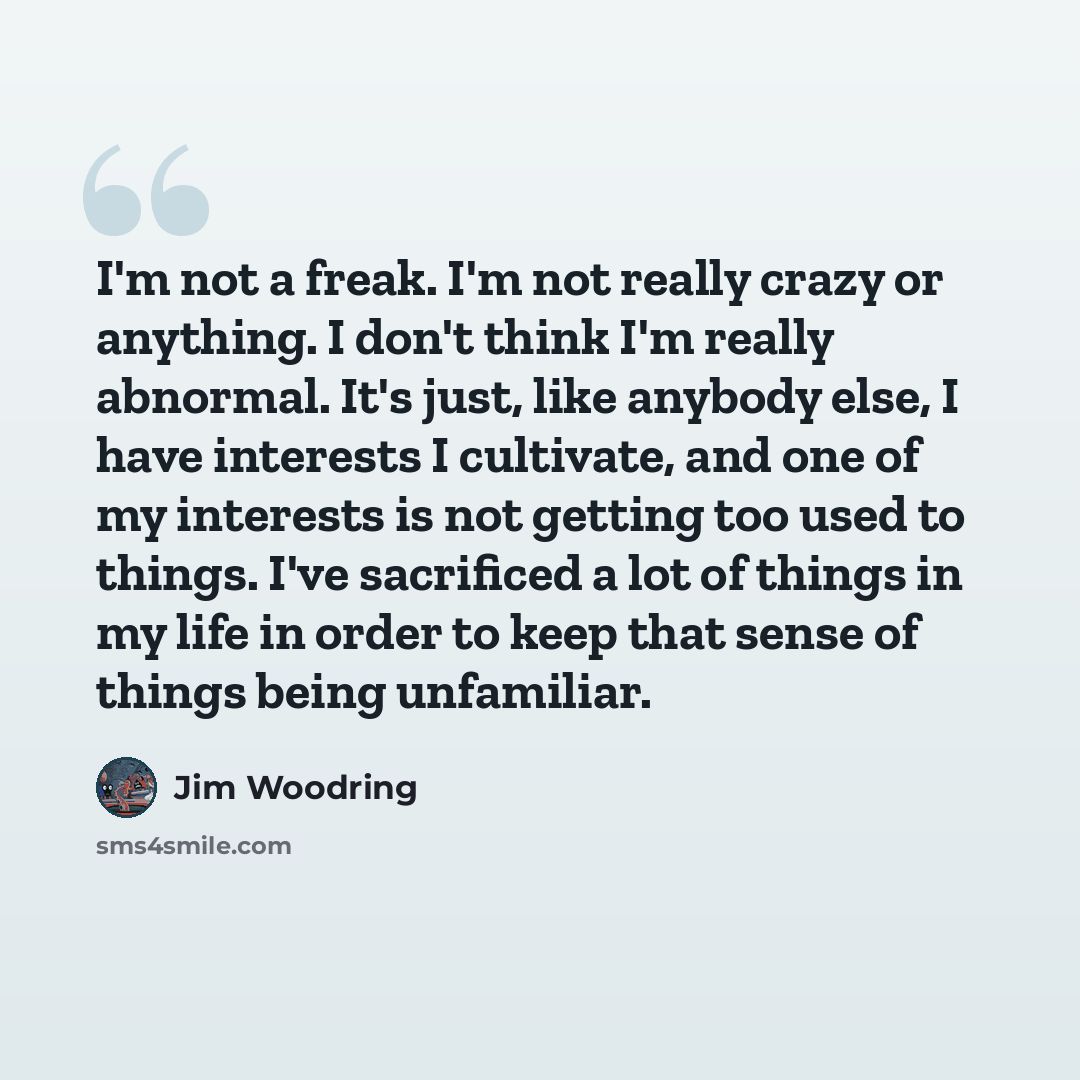 “I'm not a freak. I'm not really crazy or anything. I don't think I'm really abnormal. It's just, like anybody else, I have interests I cultivate, and one of my interests is not getting too used to things. I've sacrificed a lot of things in my life in order to keep that sense of things being…” quote by Jim Woodring