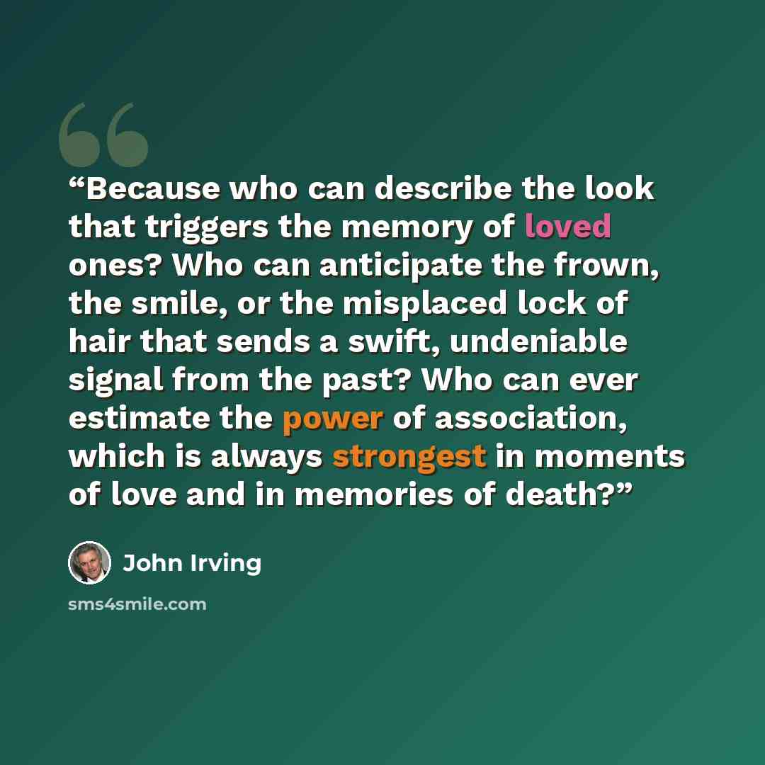 “Because who can describe the look that triggers the memory of loved ones? Who can anticipate the frown, the smile, or the misplaced lock of hair that sends a swift, undeniable signal from the past? Who can ever estimate the power of association, which is always strongest in moments of love and in…” quote by John Irving