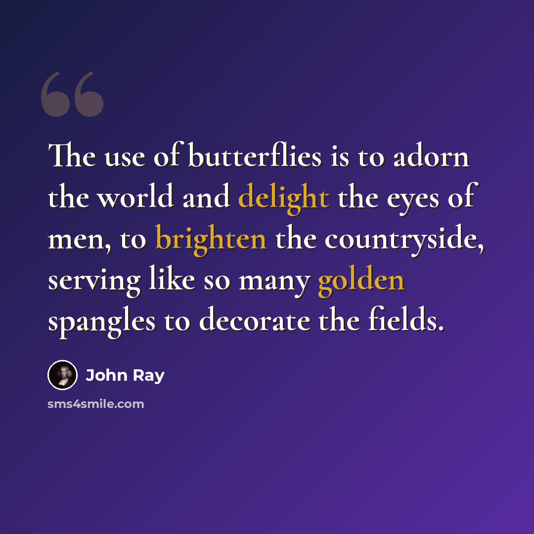 “The use of butterflies is to adorn the world and delight the eyes of men, to brighten the countryside, serving like so many golden spangles to decorate the fields.” quote by John Ray