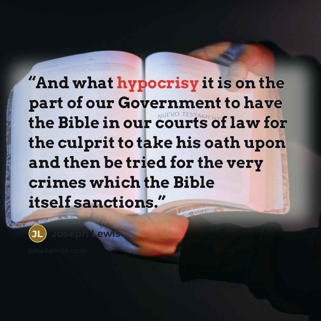 “And what hypocrisy it is on the part of our Government to have the Bible in our courts of law for the culprit to take his oath upon and then be tried for the very crimes which the Bible itself sanctions.” quote by Joseph Lewis