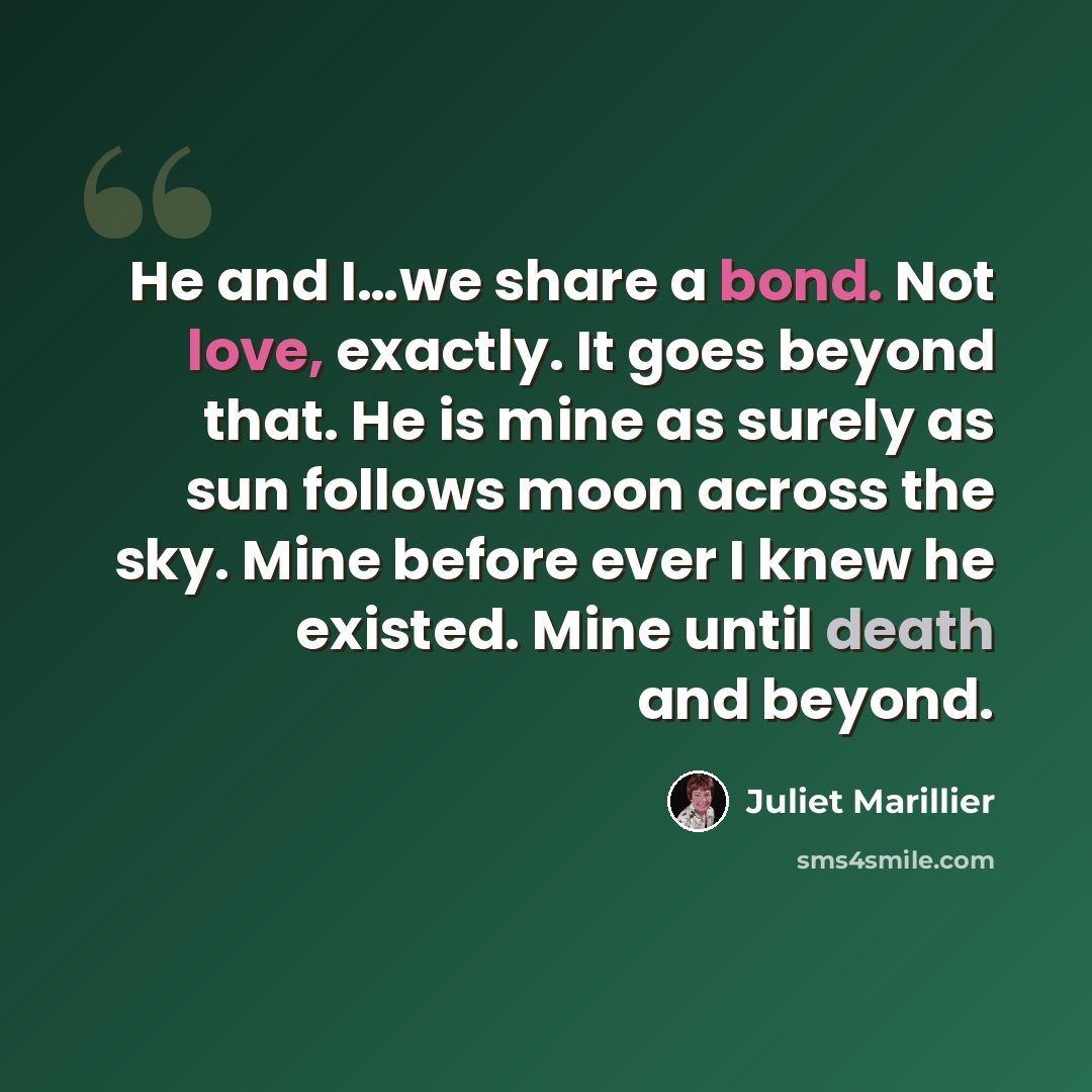 “He and I…we share a bond. Not love, exactly. It goes beyond that. He is mine as surely as sun follows moon across the sky. Mine before ever I knew he existed. Mine until death and beyond.” quote by Juliet Marillier