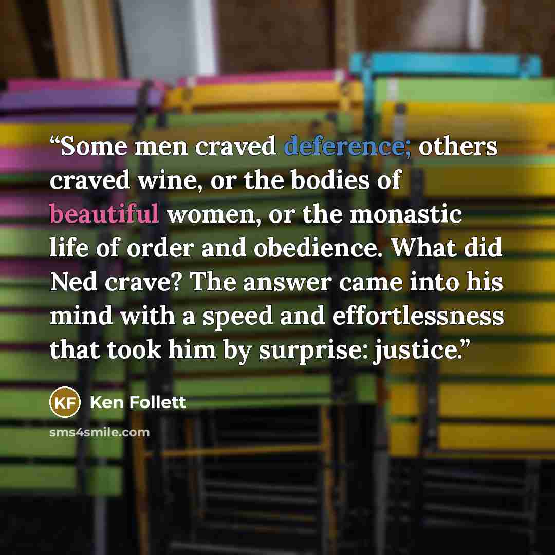 “Some men craved deference; others craved wine, or the bodies of beautiful women, or the monastic life of order and obedience. What did Ned crave? The answer came into his mind with a speed and effortlessness that took him by surprise: justice.” quote by Ken Follett