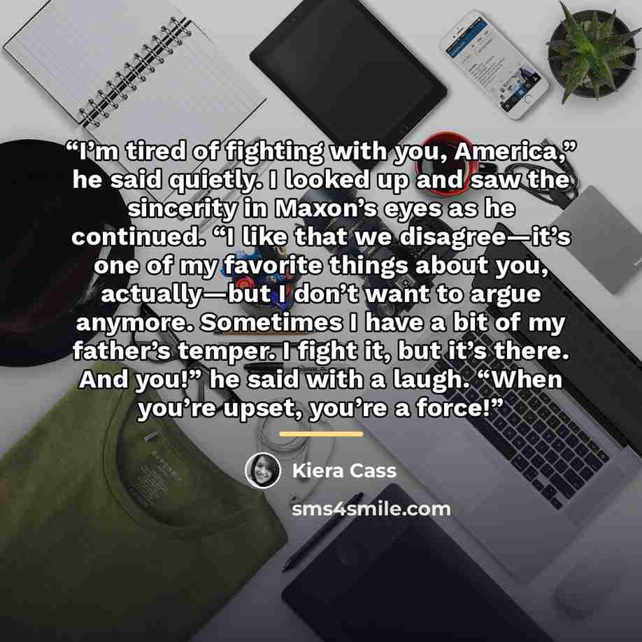 “I’m tired of fighting with you, America,” he said quietly. I looked up and saw the sincerity in Maxon’s eyes as he continued. “I like that we disagree—it’s one of my favorite things about you, actually—but I don’t want to argue anymore. Sometimes I have a bit of my father’s temper. I fight it, but…” quote by Kiera Cass