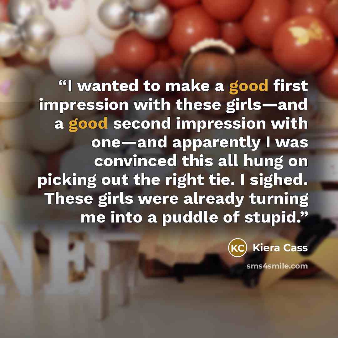 “I wanted to make a good first impression with these girls—and a good second impression with one—and apparently I was convinced this all hung on picking out the right tie. I sighed. These girls were already turning me into a puddle of stupid.” quote by Kiera Cass