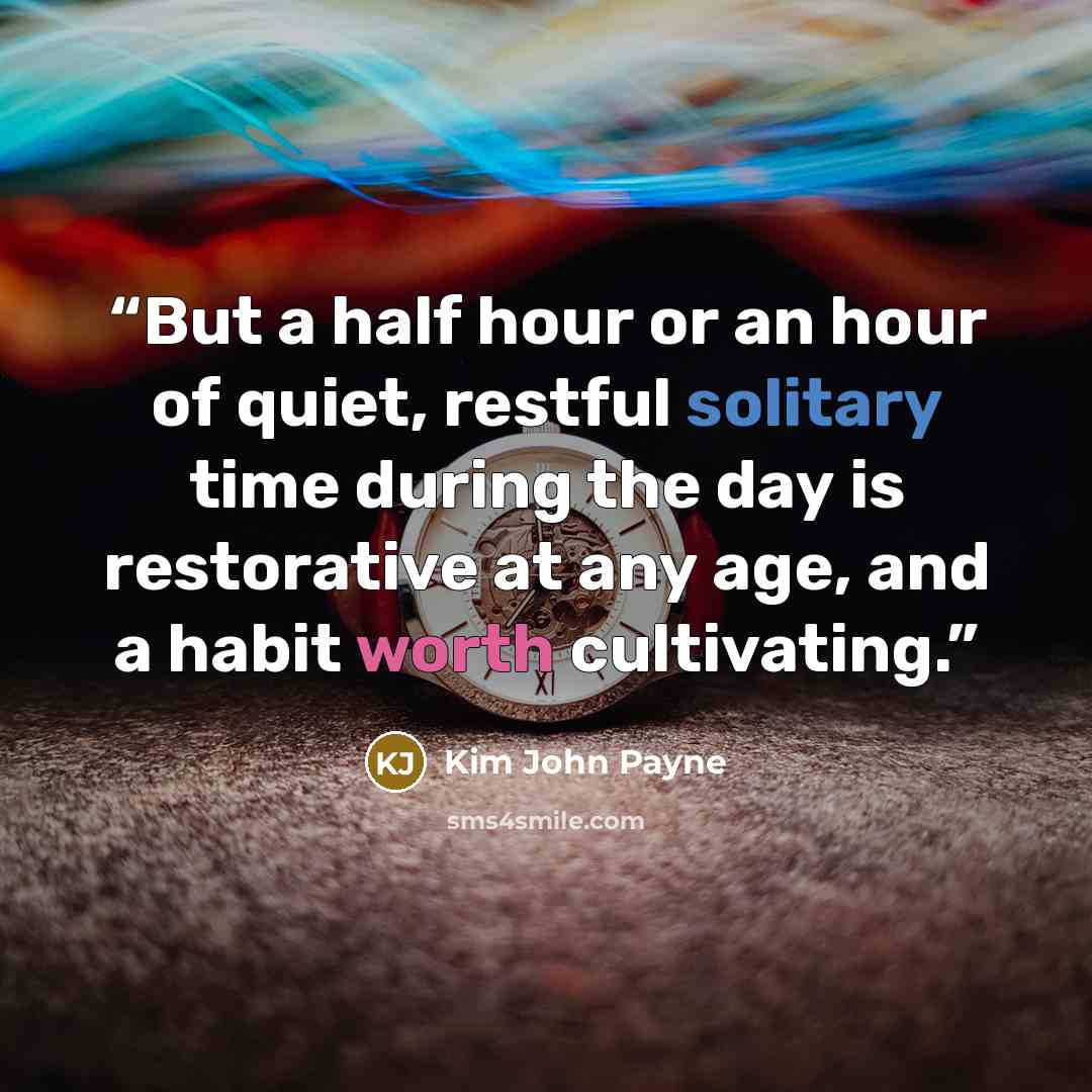 “But a half hour or an hour of quiet, restful solitary time during the day is restorative at any age, and a habit worth cultivating.” quote by Kim John Payne
