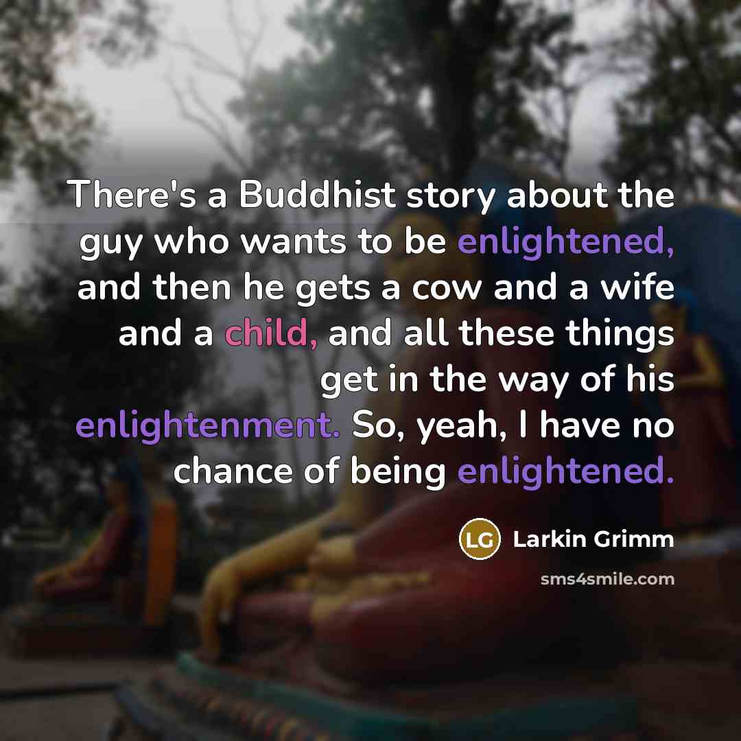 “There's a Buddhist story about the guy who wants to be enlightened, and then he gets a cow and a wife and a child, and all these things get in the way of his enlightenment. So, yeah, I have no chance of being enlightened.” quote by Larkin Grimm