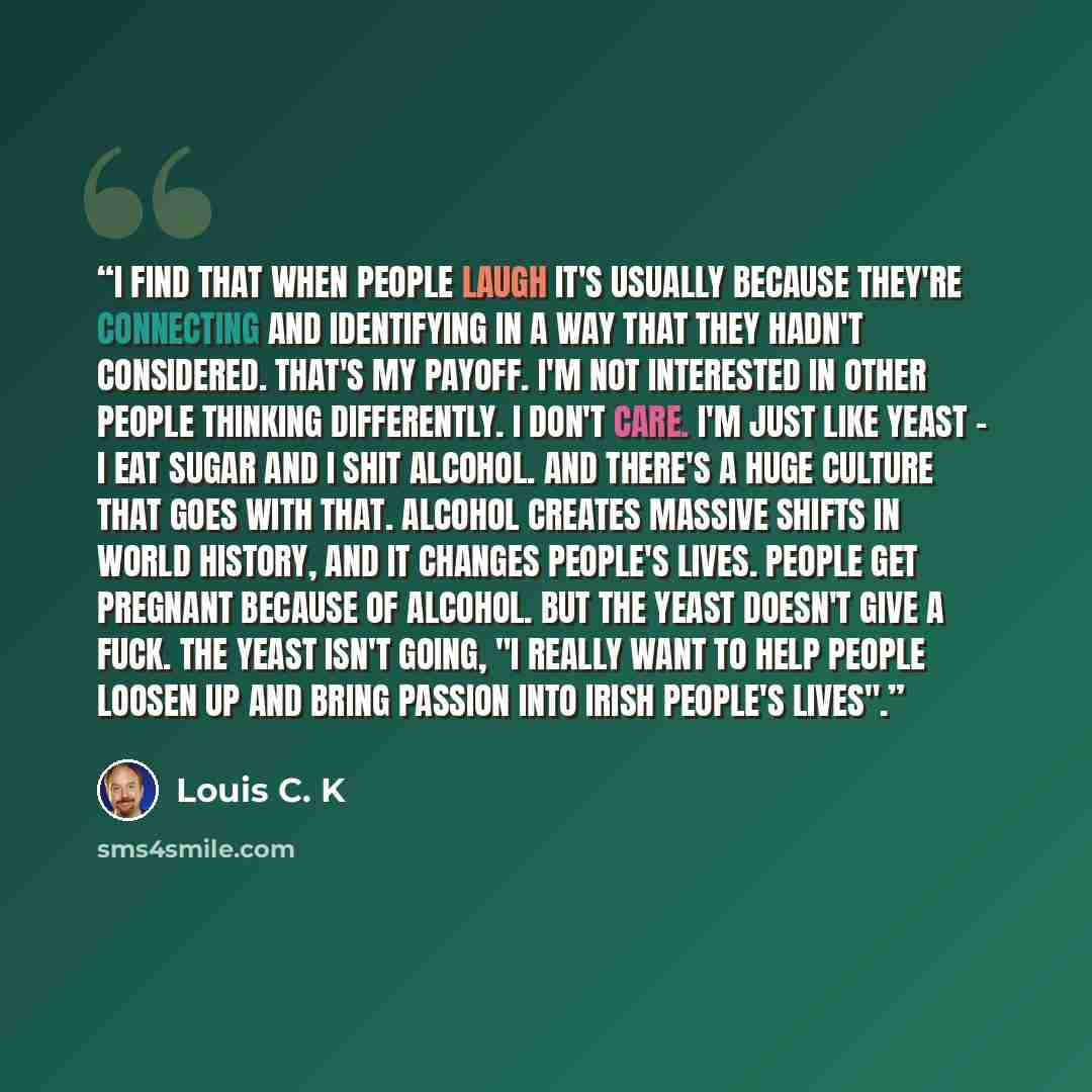 “I find that when people laugh it's usually because they're connecting and identifying in a way that they hadn't considered. That's my payoff. I'm not interested in other people thinking differently. I don't care. I'm just like yeast - I eat sugar and I shit alcohol. And there's a huge culture that…” quote by Louis C. K