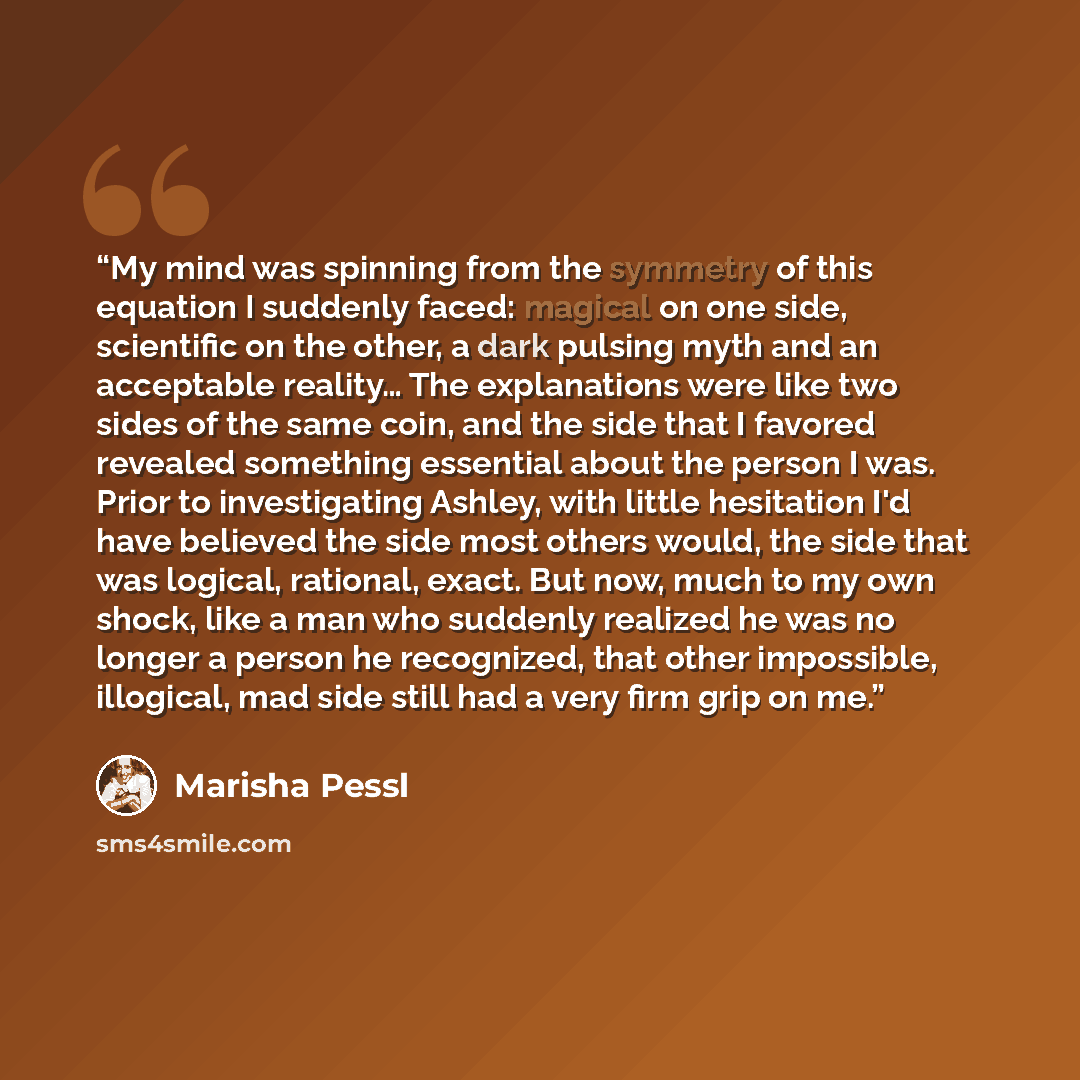 “My mind was spinning from the symmetry of this equation I suddenly faced: magical on one side, scientific on the other, a dark pulsing myth and an acceptable reality… The explanations were like two sides of the same coin, and the side that I favored revealed something essential about the person I…” quote by Marisha Pessl