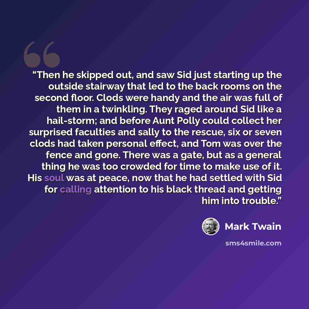 “Then he skipped out, and saw Sid just starting up the outside stairway that led to the back rooms on the second floor. Clods were handy and the air was full of them in a twinkling. They raged around Sid like a hail-storm; and before Aunt Polly could collect her surprised faculties and sally to the…” quote by Mark Twain