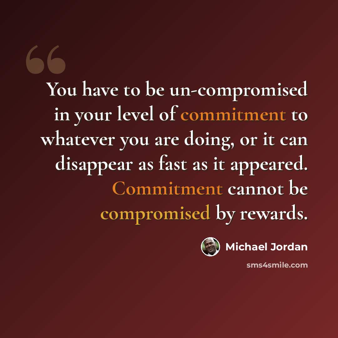 “You have to be un-compromised in your level of commitment to whatever you are doing, or it can disappear as fast as it appeared. Commitment cannot be compromised by rewards.” quote by Michael Jordan