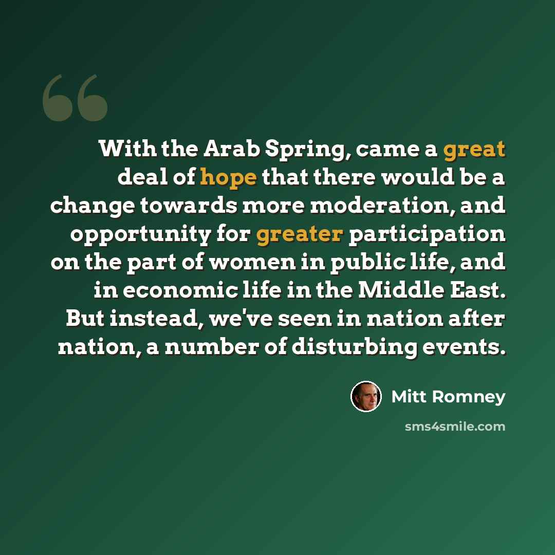 “With the Arab Spring, came a great deal of hope that there would be a change towards more moderation, and opportunity for greater participation on the part of women in public life, and in economic life in the Middle East. But instead, we've seen in nation after nation, a number of disturbing events.” quote by Mitt Romney