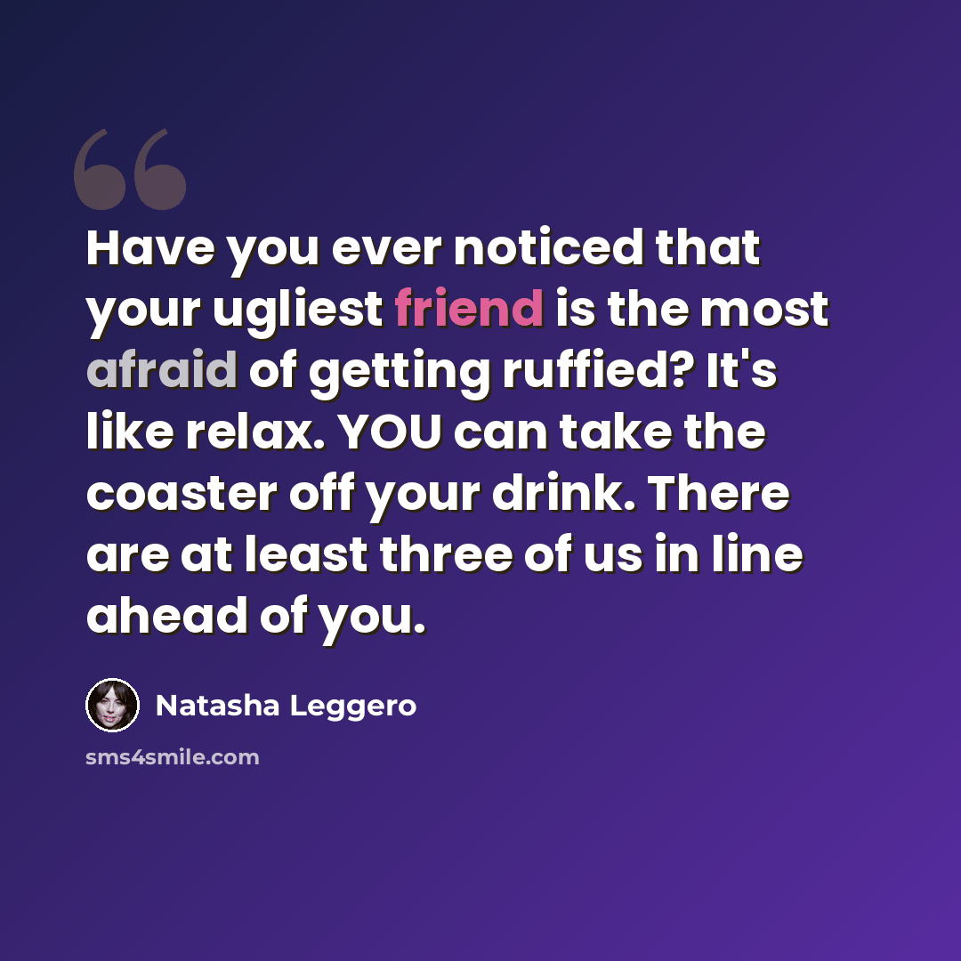 “Have you ever noticed that your ugliest friend is the most afraid of getting ruffied? It's like relax. YOU can take the coaster off your drink. There are at least three of us in line ahead of you.” quote by Natasha Leggero