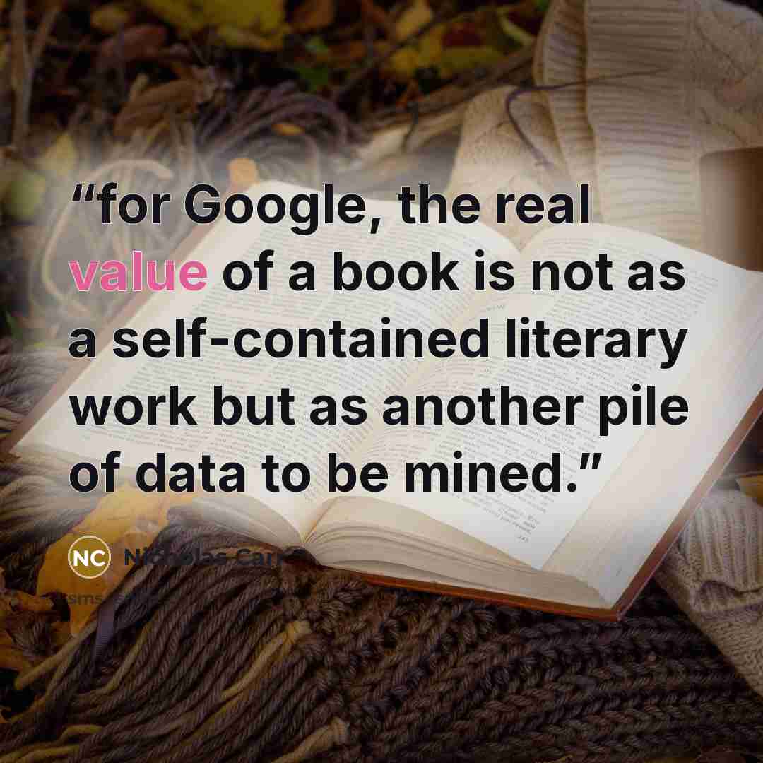 “for Google, the real value of a book is not as a self-contained literary work but as another pile of data to be mined.” quote by Nicholas Carr