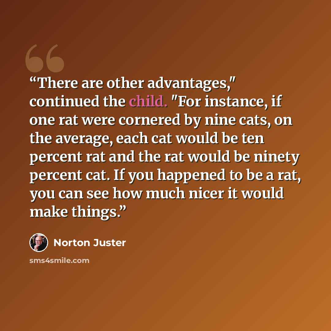 “There are other advantages," continued the child. "For instance, if one rat were cornered by nine cats, on the average, each cat would be ten percent rat and the rat would be ninety percent cat. If you happened to be a rat, you can see how much nicer it would make things.” quote by Norton Juster