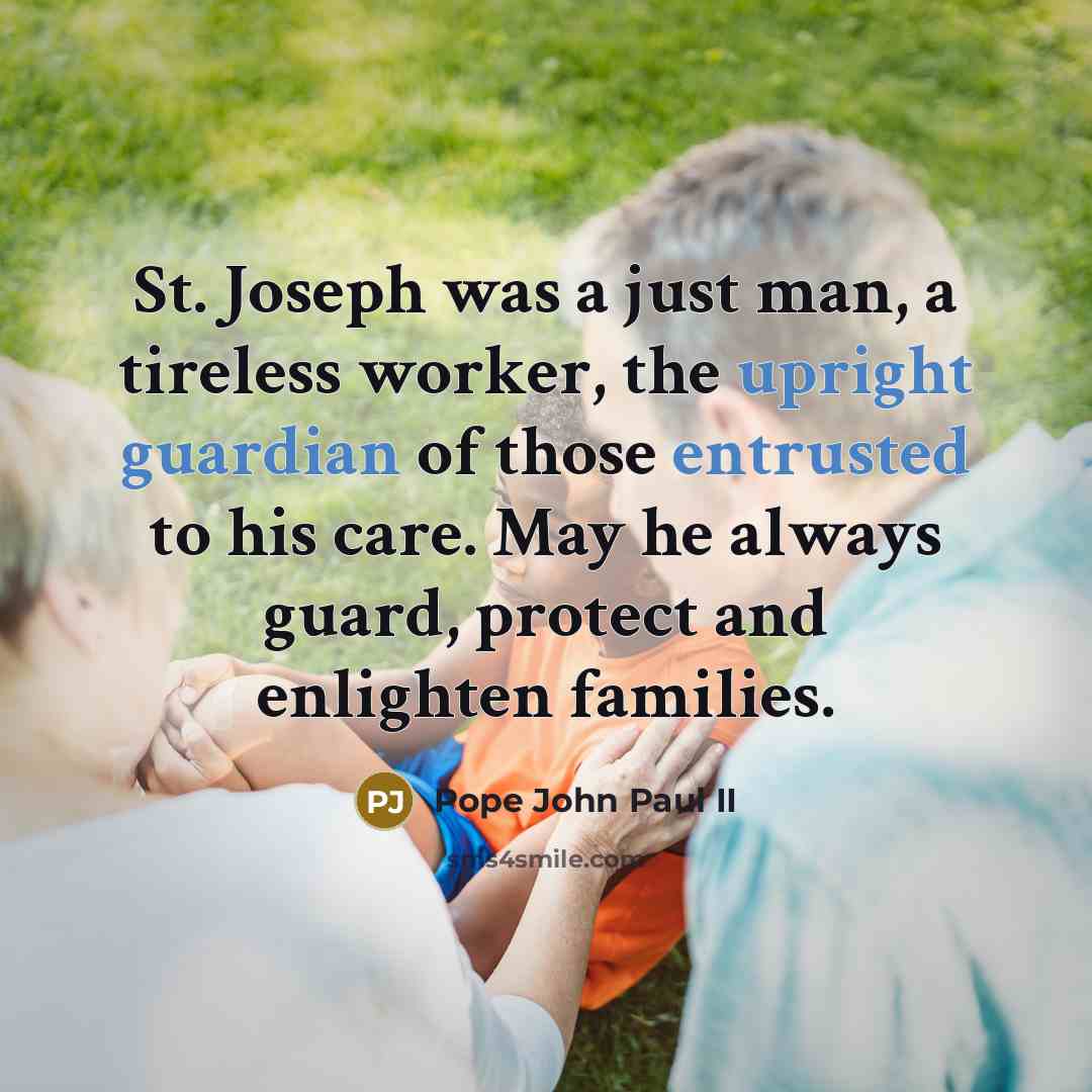 “St. Joseph was a just man, a tireless worker, the upright guardian of those entrusted to his care. May he always guard, protect and enlighten families.” quote by Pope John Paul II