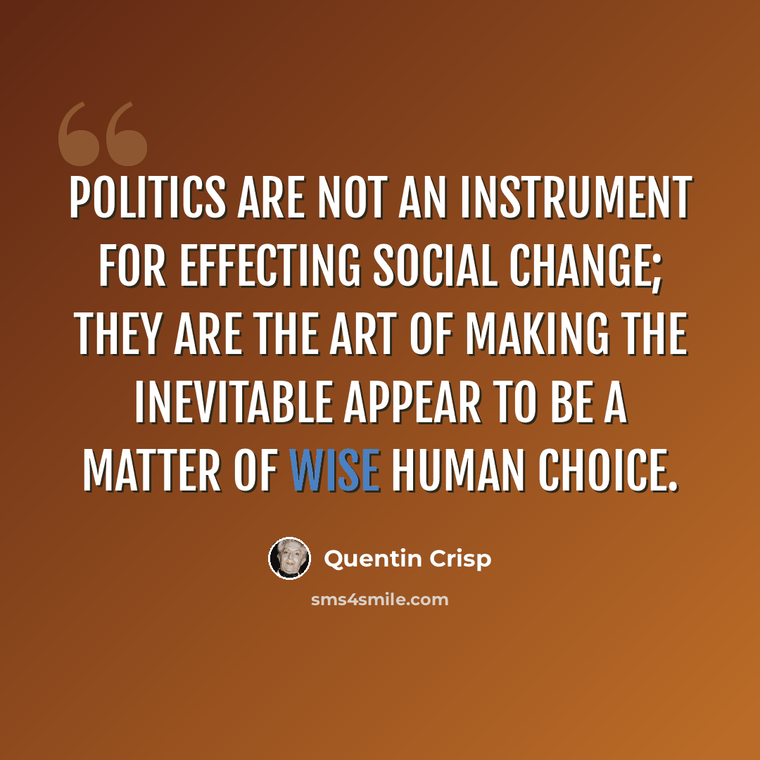“Politics are not an instrument for effecting social change; they are the art of making the inevitable appear to be a matter of wise human choice.” quote by Quentin Crisp