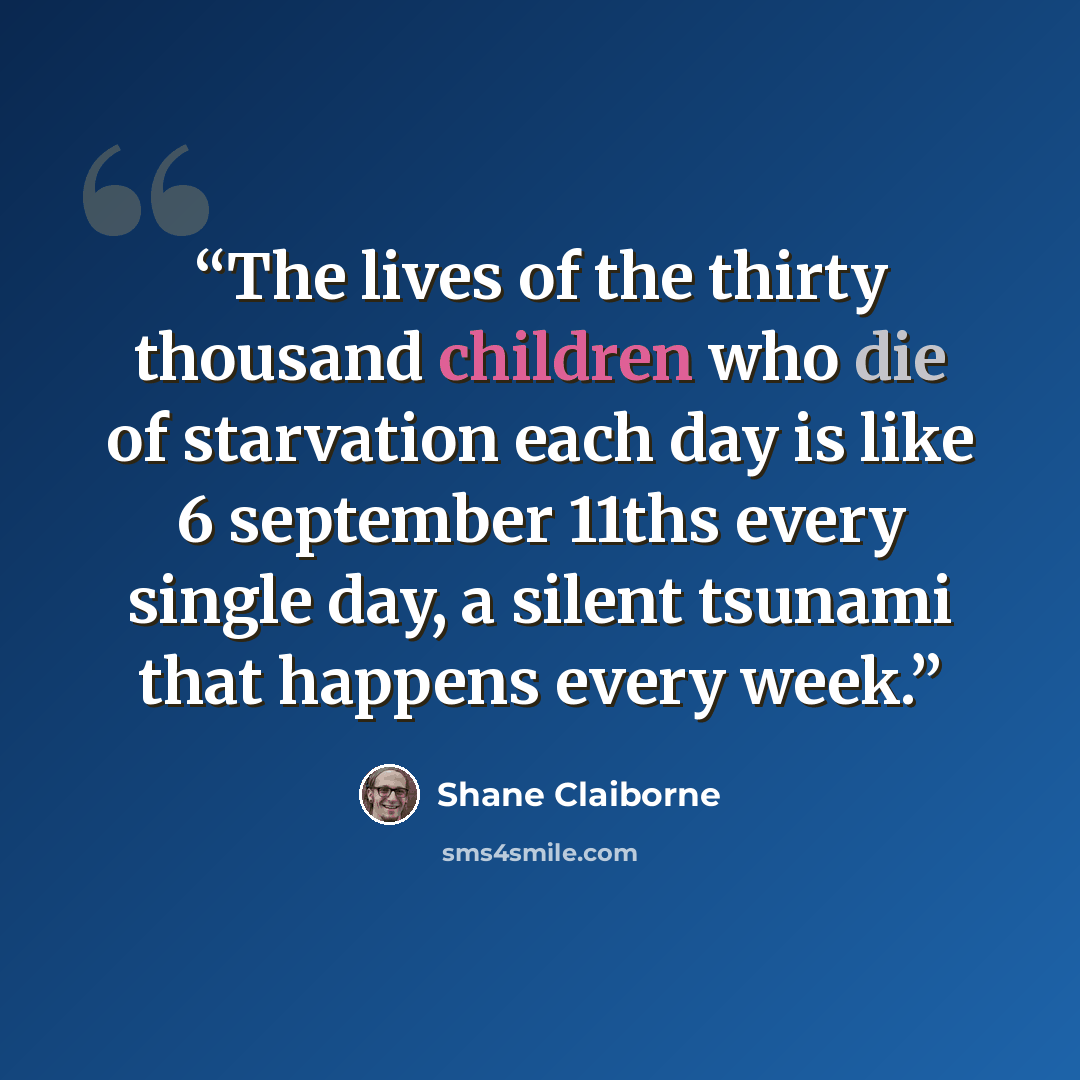 “The lives of the thirty thousand children who die of starvation each day is like 6 september 11ths every single day, a silent tsunami that happens every week.” quote by Shane Claiborne