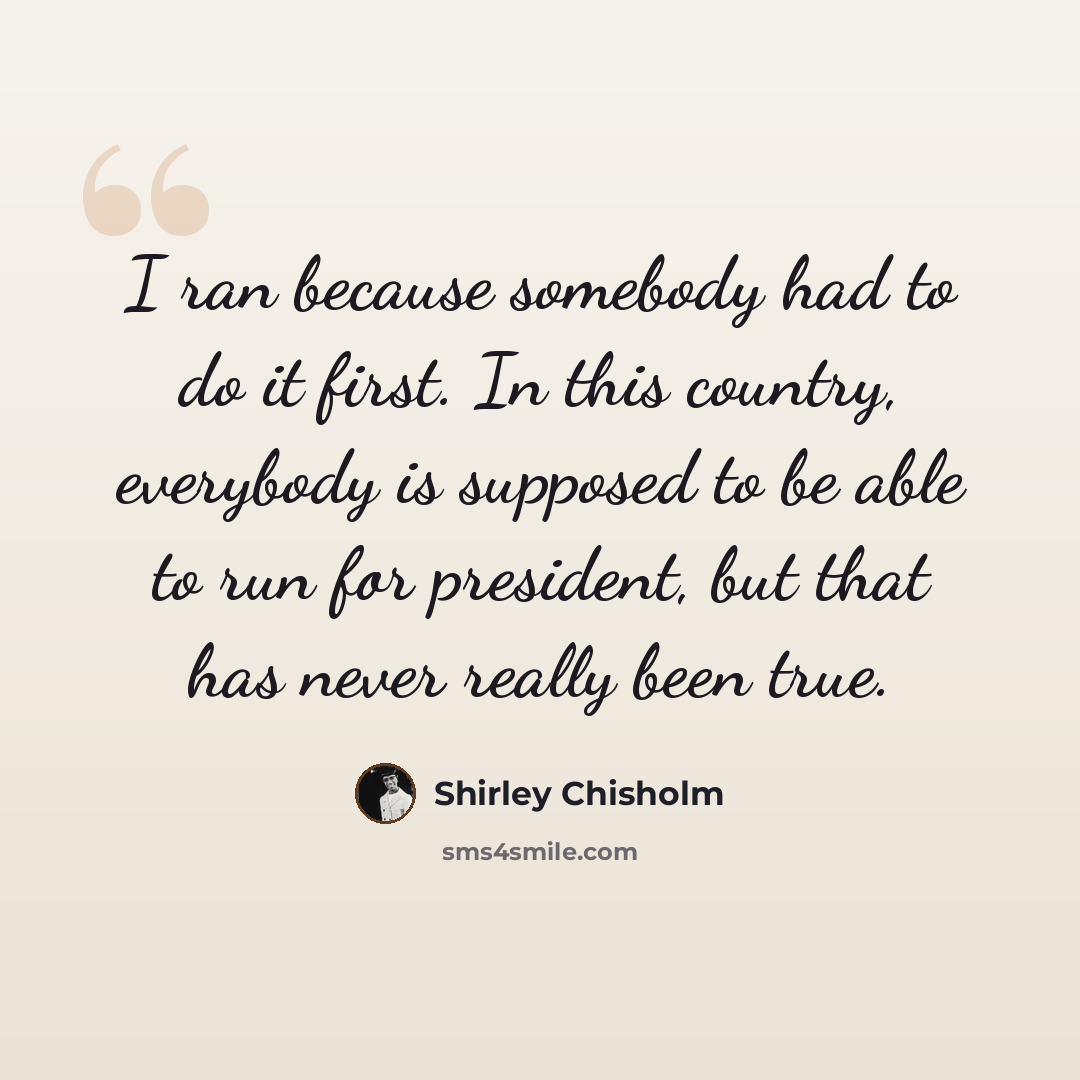 “I ran because somebody had to do it first. In this country, everybody is supposed to be able to run for president, but that has never really been true.” quote by Shirley Chisholm