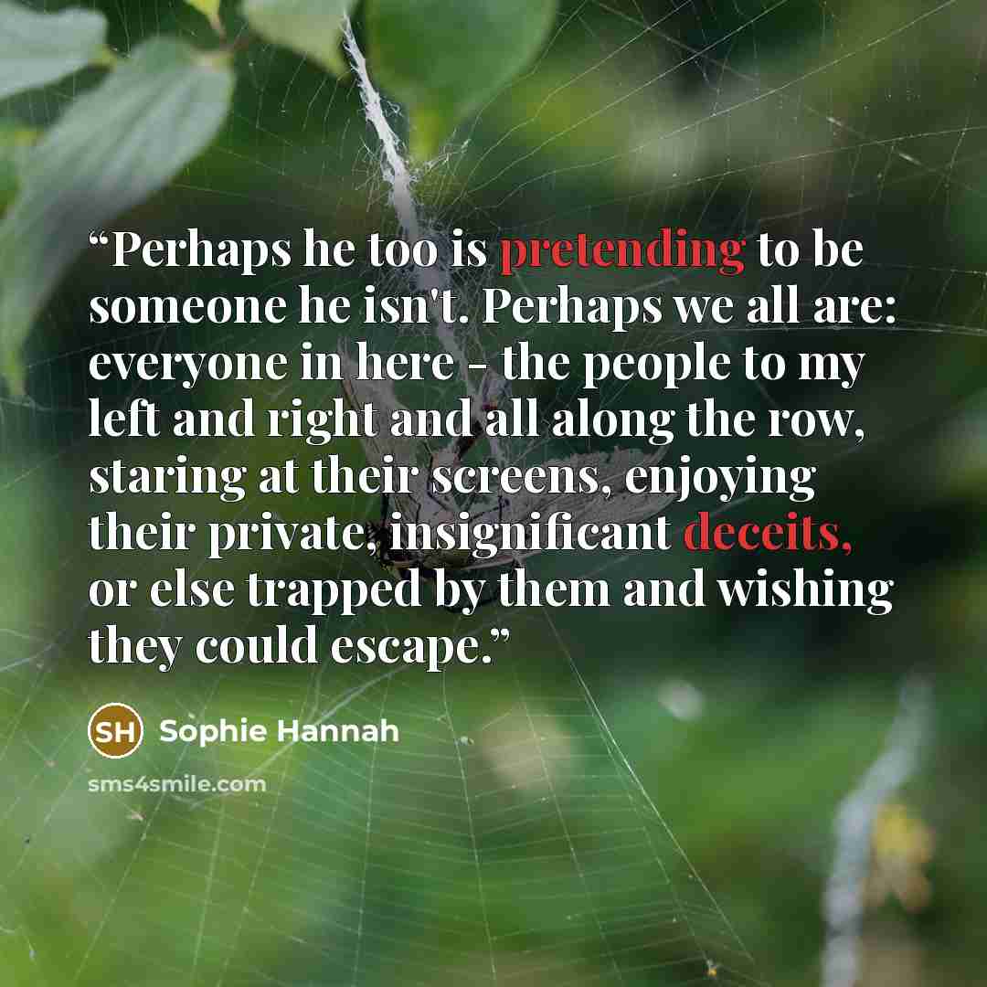 “Perhaps he too is pretending to be someone he isn't. Perhaps we all are: everyone in here - the people to my left and right and all along the row, staring at their screens, enjoying their private, insignificant deceits, or else trapped by them and wishing they could escape.” quote by Sophie Hannah