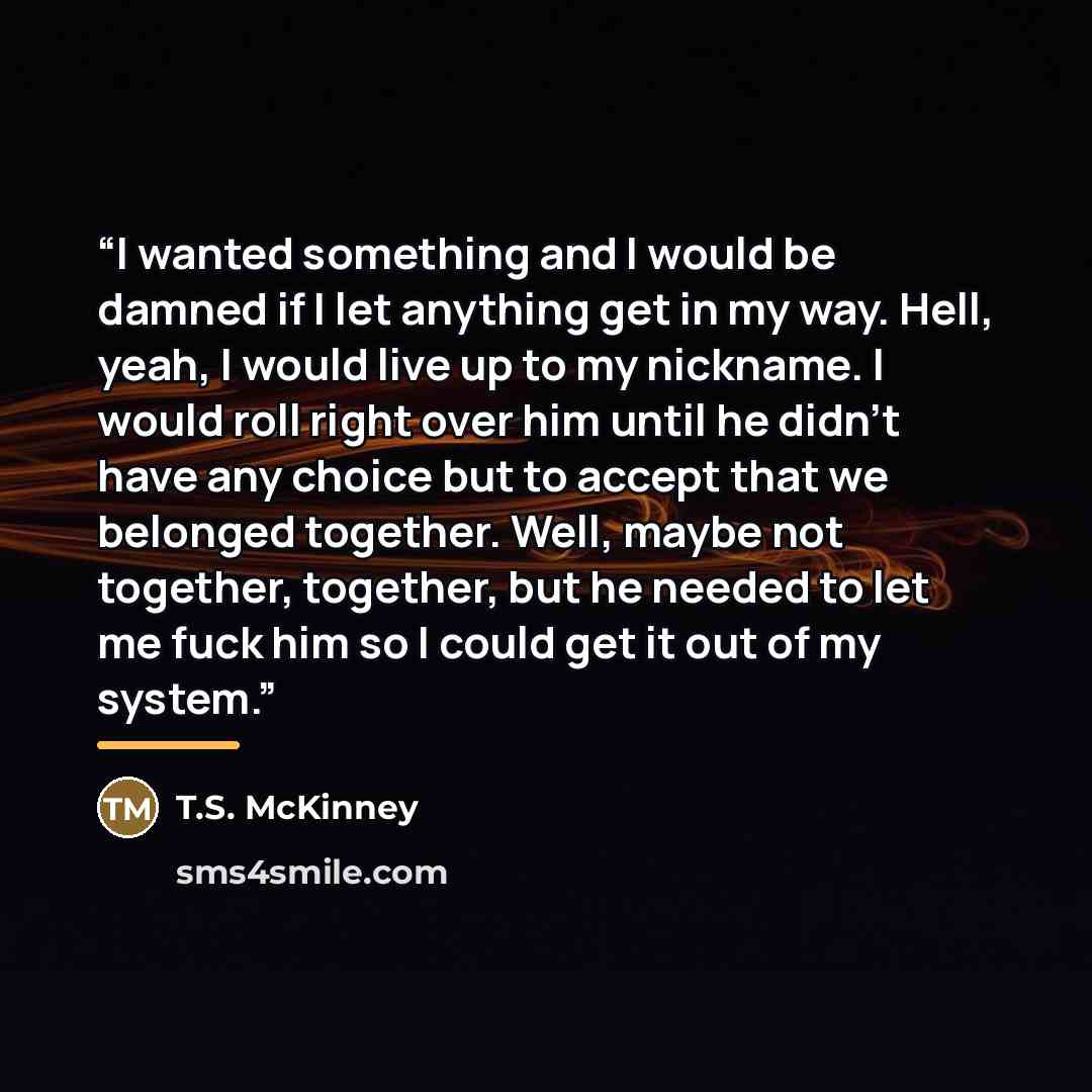 “I wanted something and I would be damned if I let anything get in my way. Hell, yeah, I would live up to my nickname. I would roll right over him until he didn't have any choice but to accept that we belonged together. Well, maybe not together, together, but he needed to let me fuck him so I could…” quote by T.S. McKinney