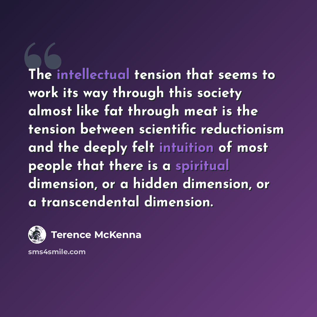 “The intellectual tension that seems to work its way through this society almost like fat through meat is the tension between scientific reductionism and the deeply felt intuition of most people that there is a spiritual dimension, or a hidden dimension, or a transcendental dimension.” quote by Terence McKenna