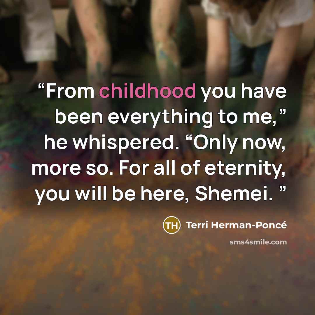 “From childhood you have been everything to me,” he whispered. “Only now, more so. For all of eternity, you will be here, Shemei.” quote by Terri Herman-Poncé