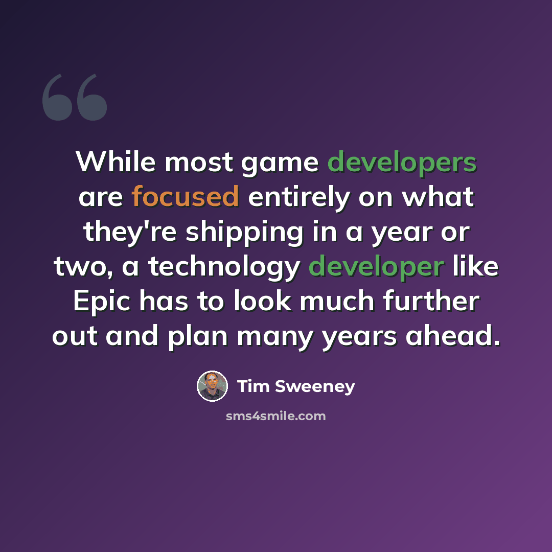 “While most game developers are focused entirely on what they're shipping in a year or two, a technology developer like Epic has to look much further out and plan many years ahead.” quote by Tim Sweeney