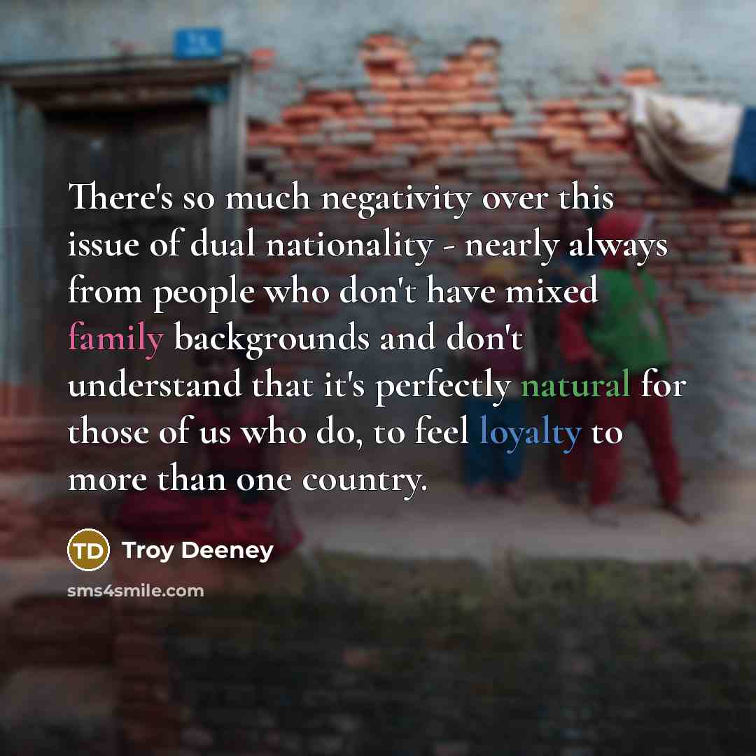 “There's so much negativity over this issue of dual nationality - nearly always from people who don't have mixed family backgrounds and don't understand that it's perfectly natural for those of us who do, to feel loyalty to more than one country.” quote by Troy Deeney
