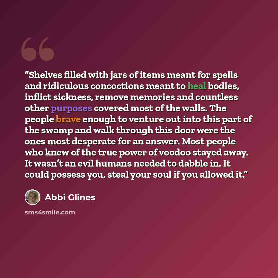 “Shelves filled with jars of items meant for spells and ridiculous concoctions meant to heal bodies, inflict sickness, remove memories and countless other purposes covered most of the walls. The people brave enough to venture out into this part of the swamp and walk through this door were the ones…” quote by Abbi Glines