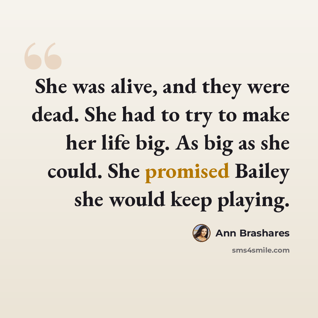 “She was alive, and they were dead. She had to try to make her life big. As big as she could. She promised Bailey she would keep playing.” quote by Ann Brashares