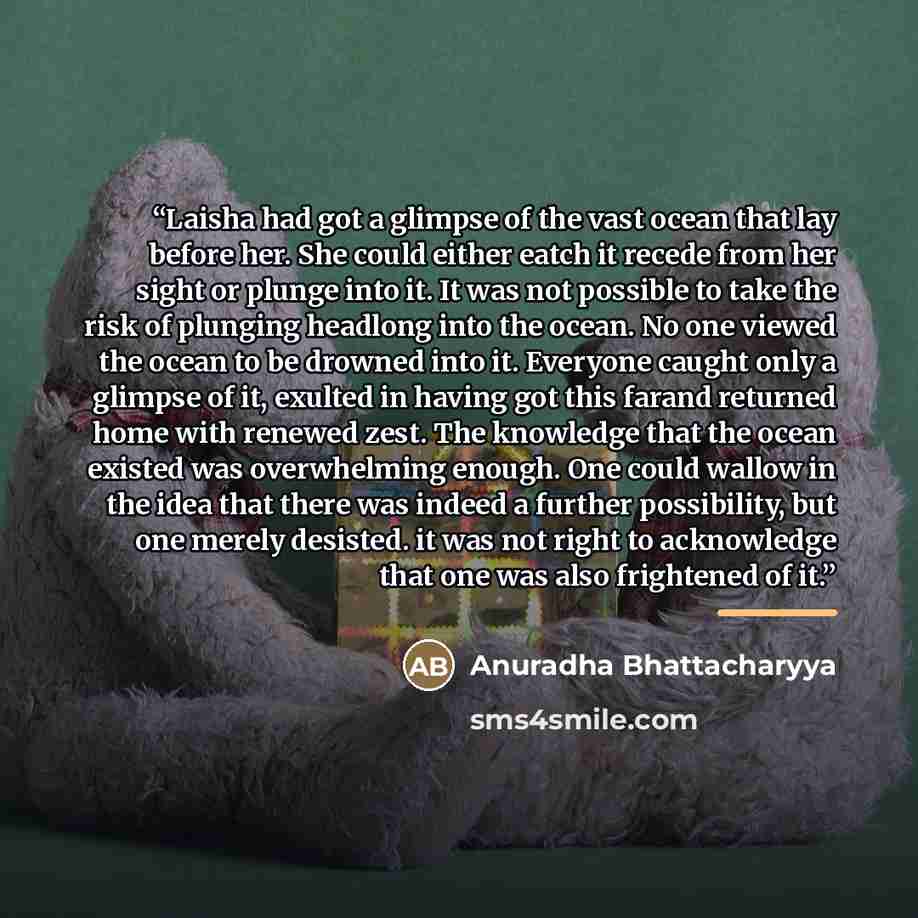 “Laisha had got a glimpse of the vast ocean that lay before her. She could either eatch it recede from her sight or plunge into it. It was not possible to take the risk of plunging headlong into the ocean. No one viewed the ocean to be drowned into it. Everyone caught only a glimpse of it, exulted…” quote by Anuradha Bhattacharyya