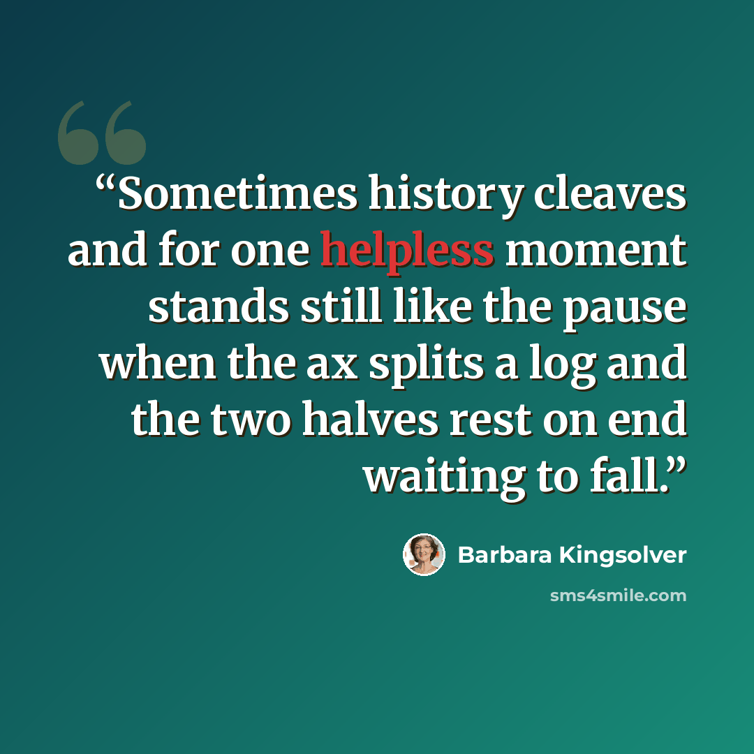 “Sometimes history cleaves and for one helpless moment stands still like the pause when the ax splits a log and the two halves rest on end waiting to fall.” quote by Barbara Kingsolver