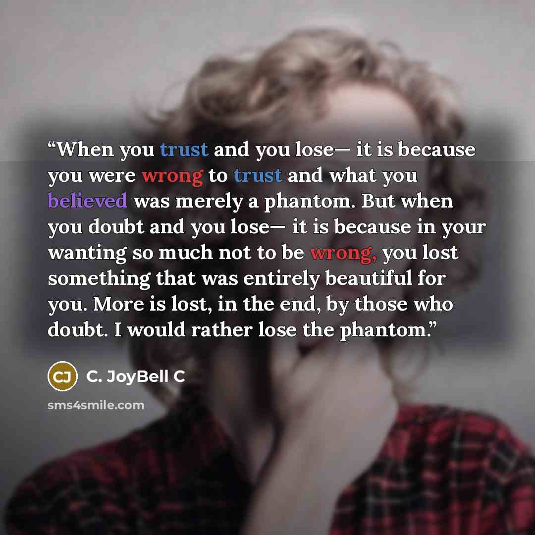 “When you trust and you lose— it is because you were wrong to trust and what you believed was merely a phantom. But when you doubt and you lose— it is because in your wanting so much not to be wrong, you lost something that was entirely beautiful for you. More is lost, in the end, by those who…” quote by C. JoyBell C