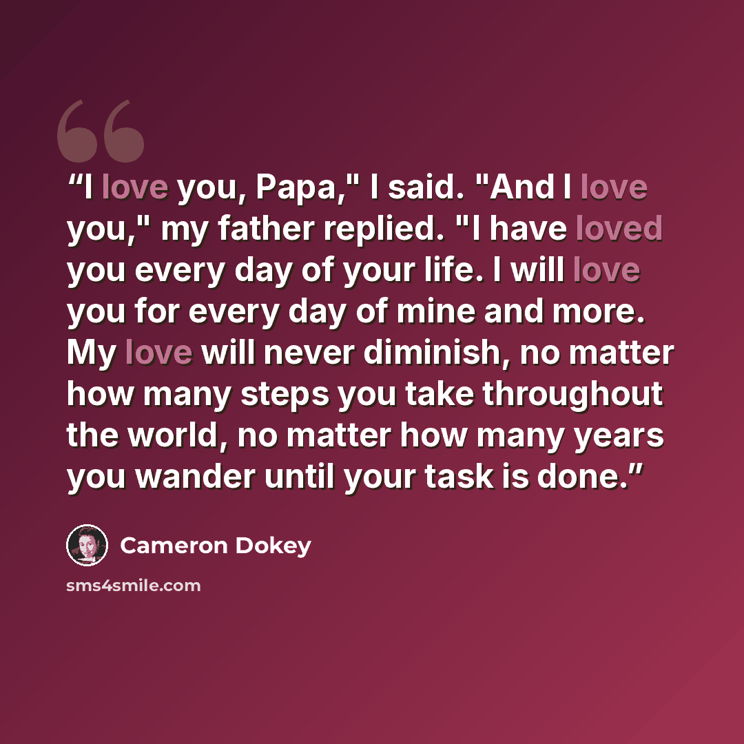 “I love you, Papa," I said. "And I love you," my father replied. "I have loved you every day of your life. I will love you for every day of mine and more. My love will never diminish, no matter how many steps you take throughout the world, no matter how many years you wander until your task is done.” quote by Cameron Dokey