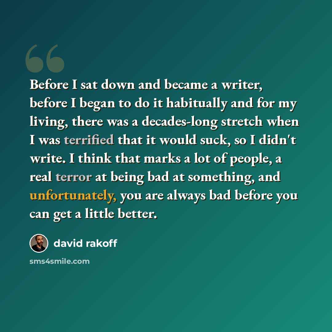 “Before I sat down and became a writer, before I began to do it habitually and for my living, there was a decades-long stretch when I was terrified that it would suck, so I didn't write. I think that marks a lot of people, a real terror at being bad at something, and unfortunately, you are always…” quote by David Rakoff
