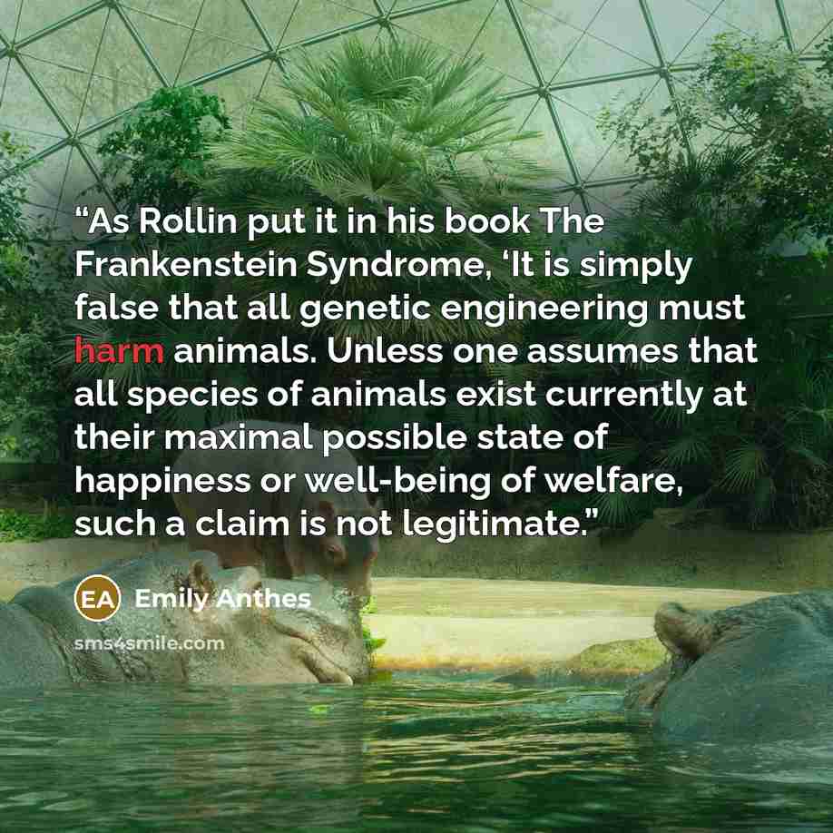 “As Rollin put it in his book The Frankenstein Syndrome, ‘It is simply false that all genetic engineering must harm animals. Unless one assumes that all species of animals exist currently at their maximal possible state of happiness or well-being of welfare, such a claim is not legitimate.” quote by Emily Anthes
