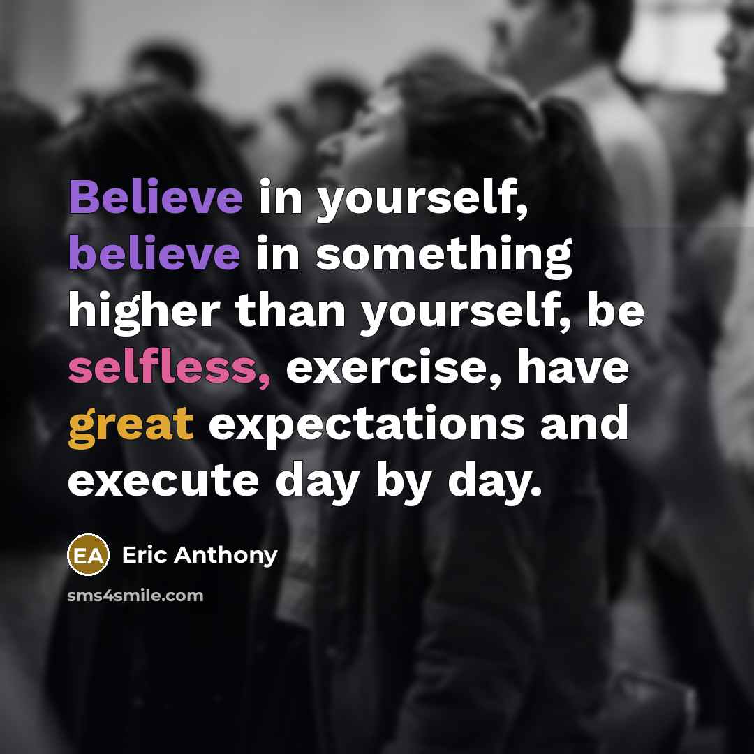 “Believe in yourself, believe in something higher than yourself, be selfless, exercise, have great expectations and execute day by day.” quote by Eric Anthony