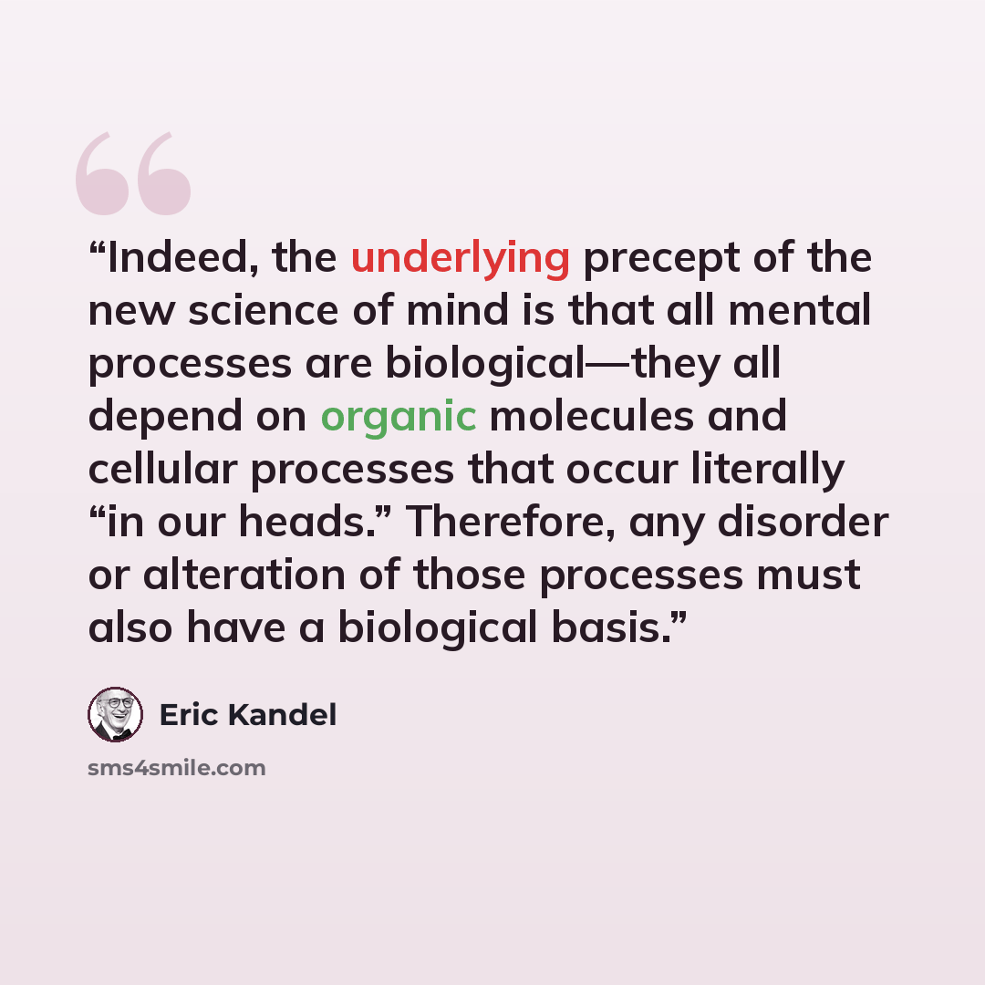 “Indeed, the underlying precept of the new science of mind is that all mental processes are biological—they all depend on organic molecules and cellular processes that occur literally “in our heads.” Therefore, any disorder or alteration of those processes must also have a biological basis.” quote by Eric Kandel