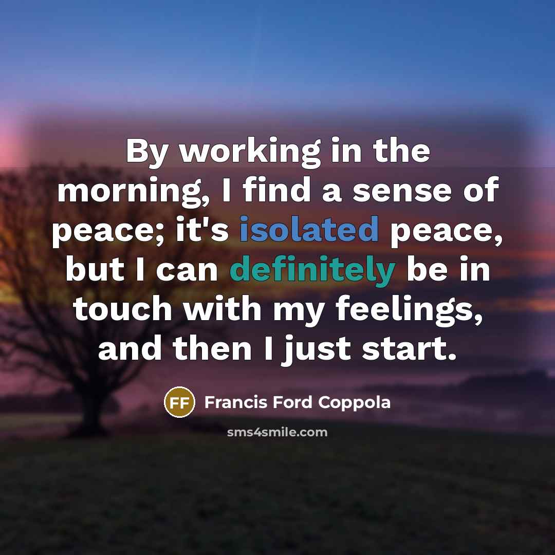 “By working in the morning, I find a sense of peace; it's isolated peace, but I can definitely be in touch with my feelings, and then I just start.” quote by Francis Ford Coppola